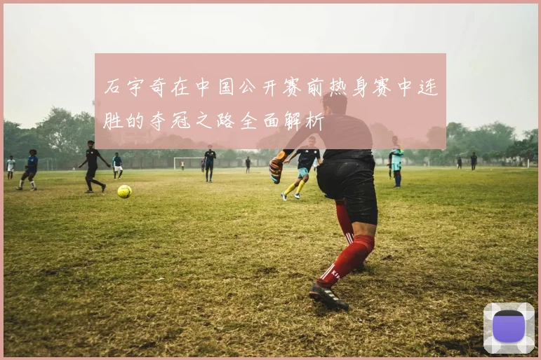 石宇奇在中国公开赛前热身赛中连胜的夺冠之路全面解析
