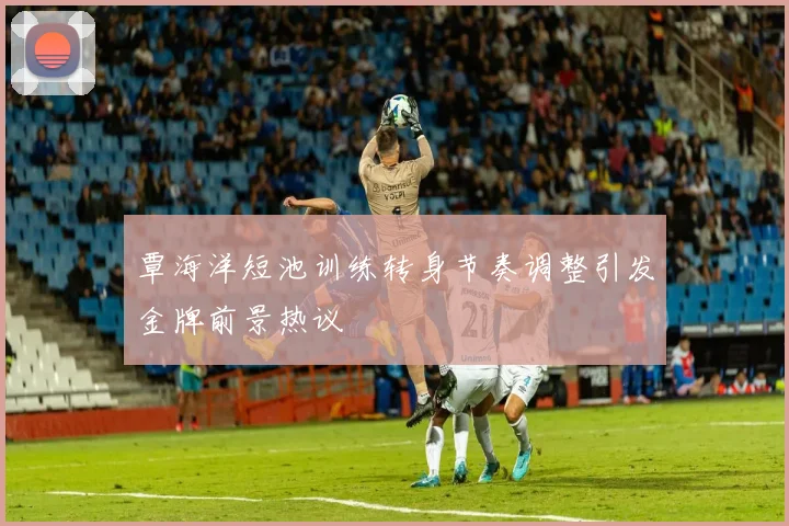 覃海洋短池训练转身节奏调整引发金牌前景热议