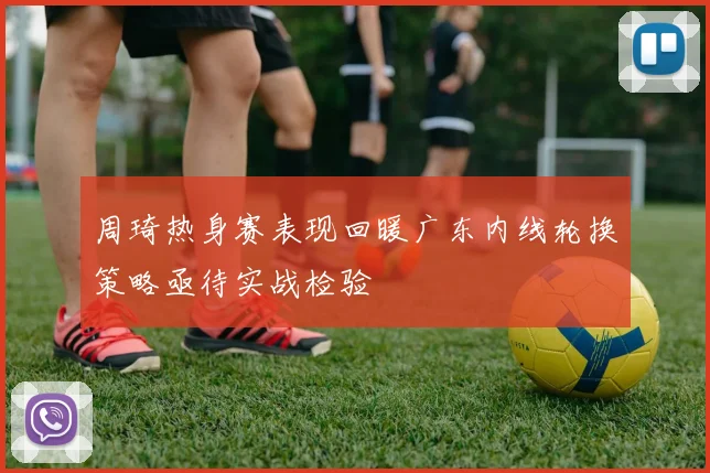 周琦热身赛表现回暖广东内线轮换策略亟待实战检验