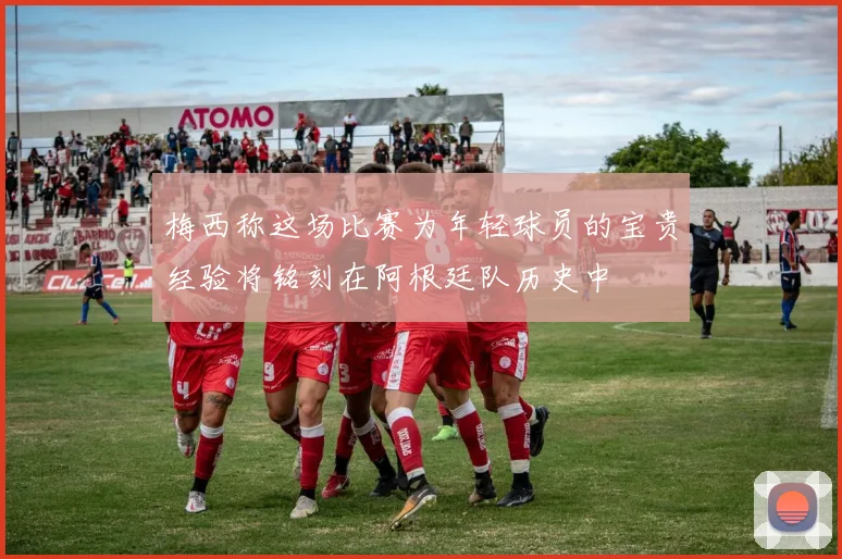 梅西称这场比赛为年轻球员的宝贵经验将铭刻在阿根廷队历史中