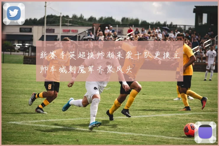 新赛季英超换帅潮来袭十队更换主帅车城刺魔军齐聚风头