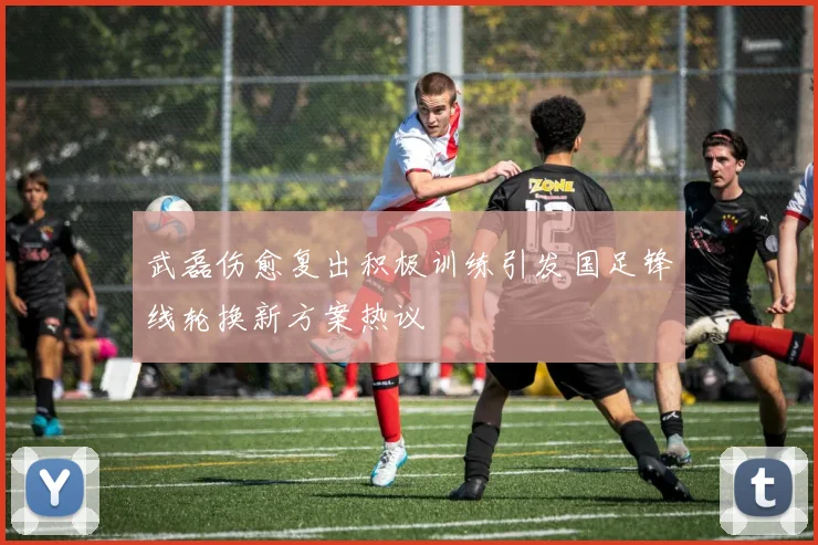 武磊伤愈复出积极训练引发国足锋线轮换新方案热议