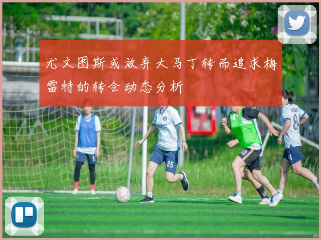尤文图斯或放弃大马丁转而追求梅雷特的转会动态分析