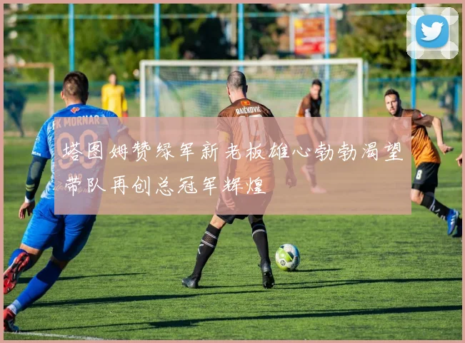 塔图姆赞绿军新老板雄心勃勃渴望带队再创总冠军辉煌