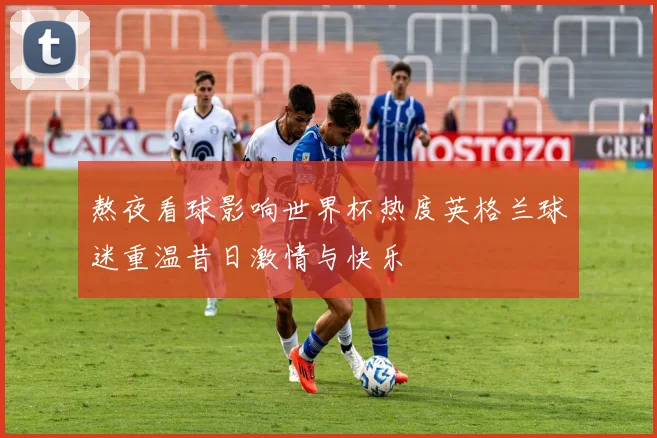 熬夜看球影响世界杯热度英格兰球迷重温昔日激情与快乐