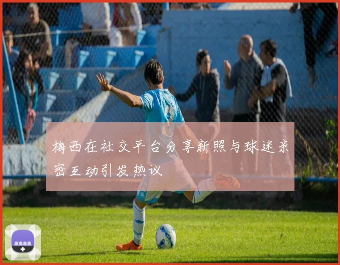 梅西在社交平台分享新照与球迷亲密互动引发热议
