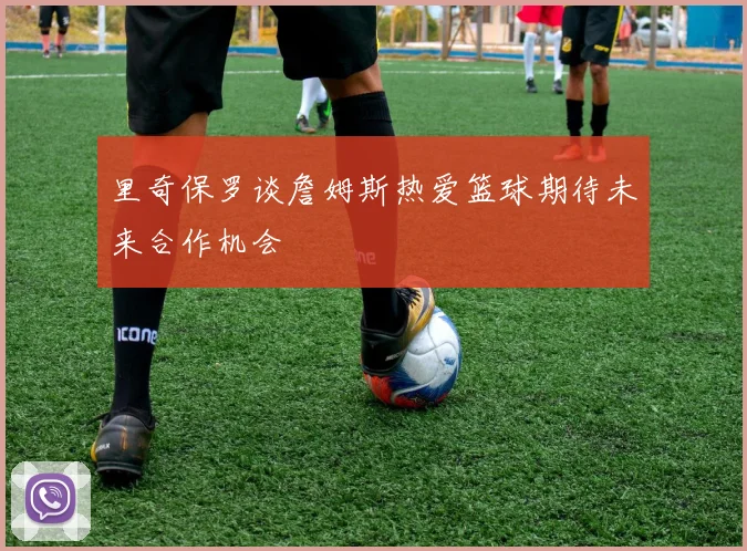 里奇保罗谈詹姆斯热爱篮球期待未来合作机会
