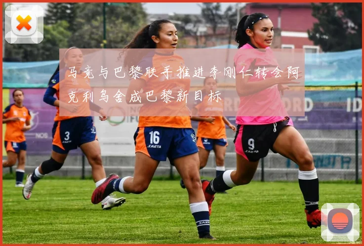 马竞与巴黎联手推进李刚仁转会阿克利乌舍成巴黎新目标