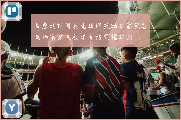 与詹姆斯同场竞技网友晒合影笑容满面高尔夫初学者的荣耀时刻