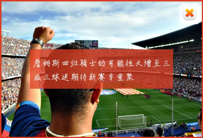 詹姆斯回归骑士的可能性大增至三成三球迷期待新赛季重聚