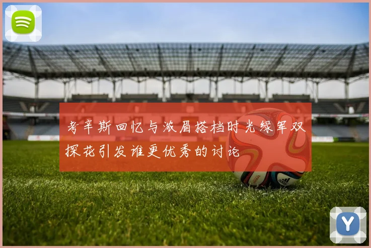 考辛斯回忆与浓眉搭档时光绿军双探花引发谁更优秀的讨论