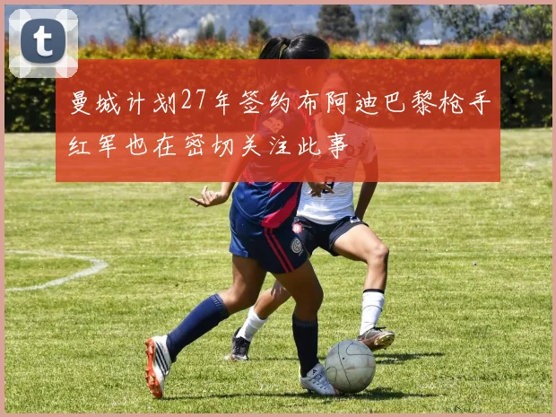曼城计划27年签约布阿迪巴黎枪手红军也在密切关注此事