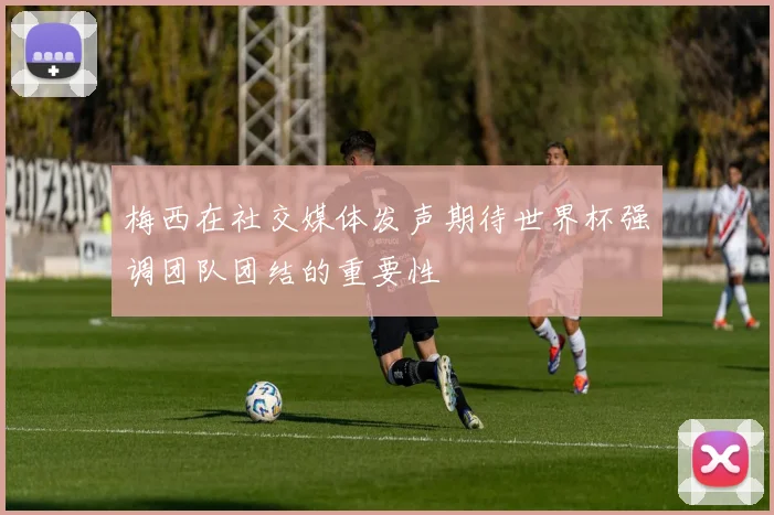 梅西在社交媒体发声期待世界杯强调团队团结的重要性