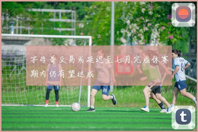 字母哥交易或延迟至七月完成休赛期内仍有望达成