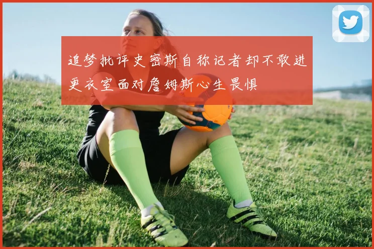 追梦批评史密斯自称记者却不敢进更衣室面对詹姆斯心生畏惧