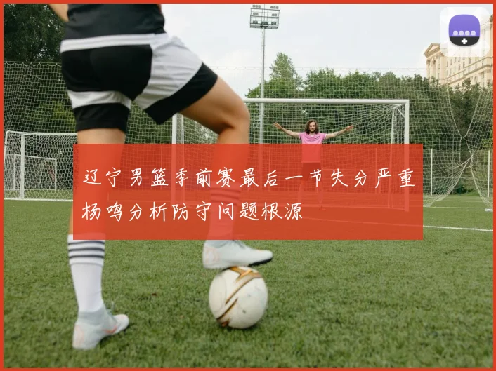 辽宁男篮季前赛最后一节失分严重杨鸣分析防守问题根源