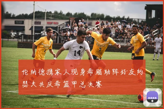 伦纳德携家人现身希腊助阵好友约瑟夫共庆希篮甲总决赛
