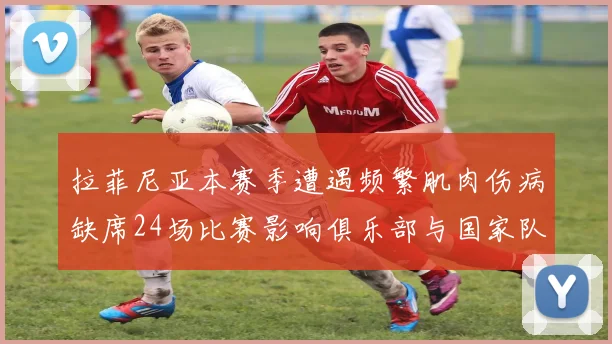 拉菲尼亚本赛季遭遇频繁肌肉伤病缺席24场比赛影响俱乐部与国家队表现